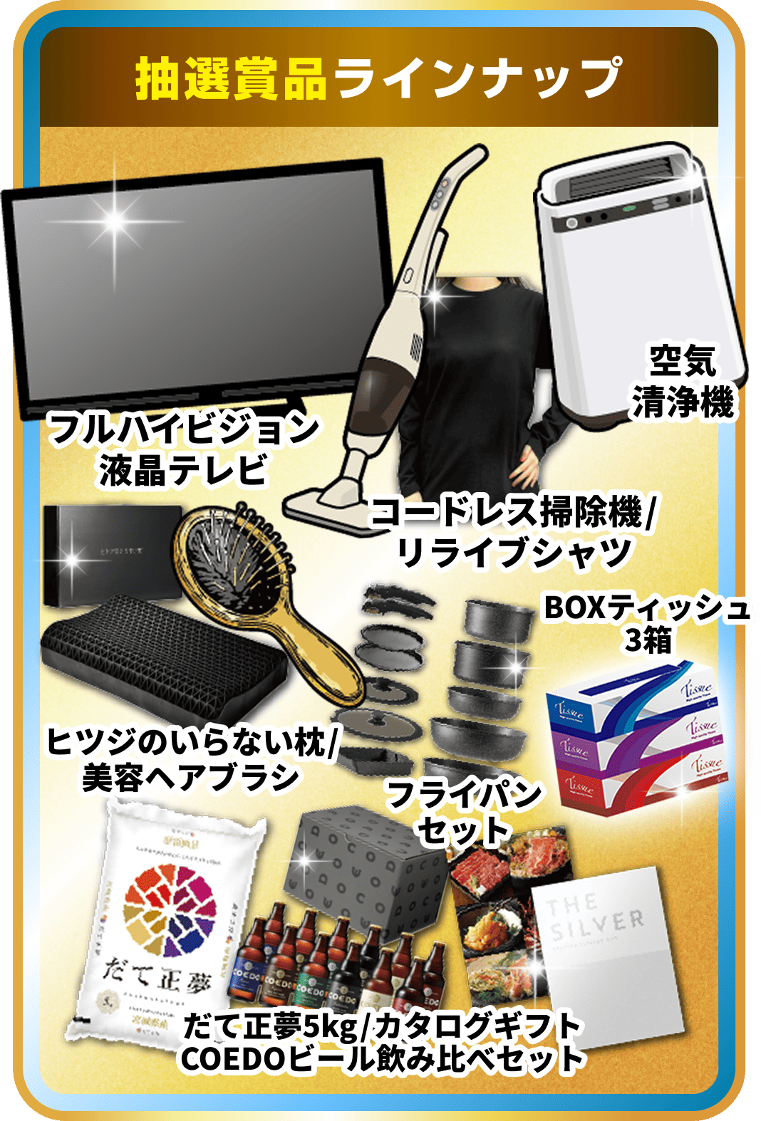 フルハイビジョン液晶テレビ 空気清浄機 コードレス掃除機リライブシャツ BOXティッシュ3箱 ヒツジのいらない枕 美容ヘアブラシ フライパンセット だて正夢5kg タログギフト COEDOビール飲み比べセット