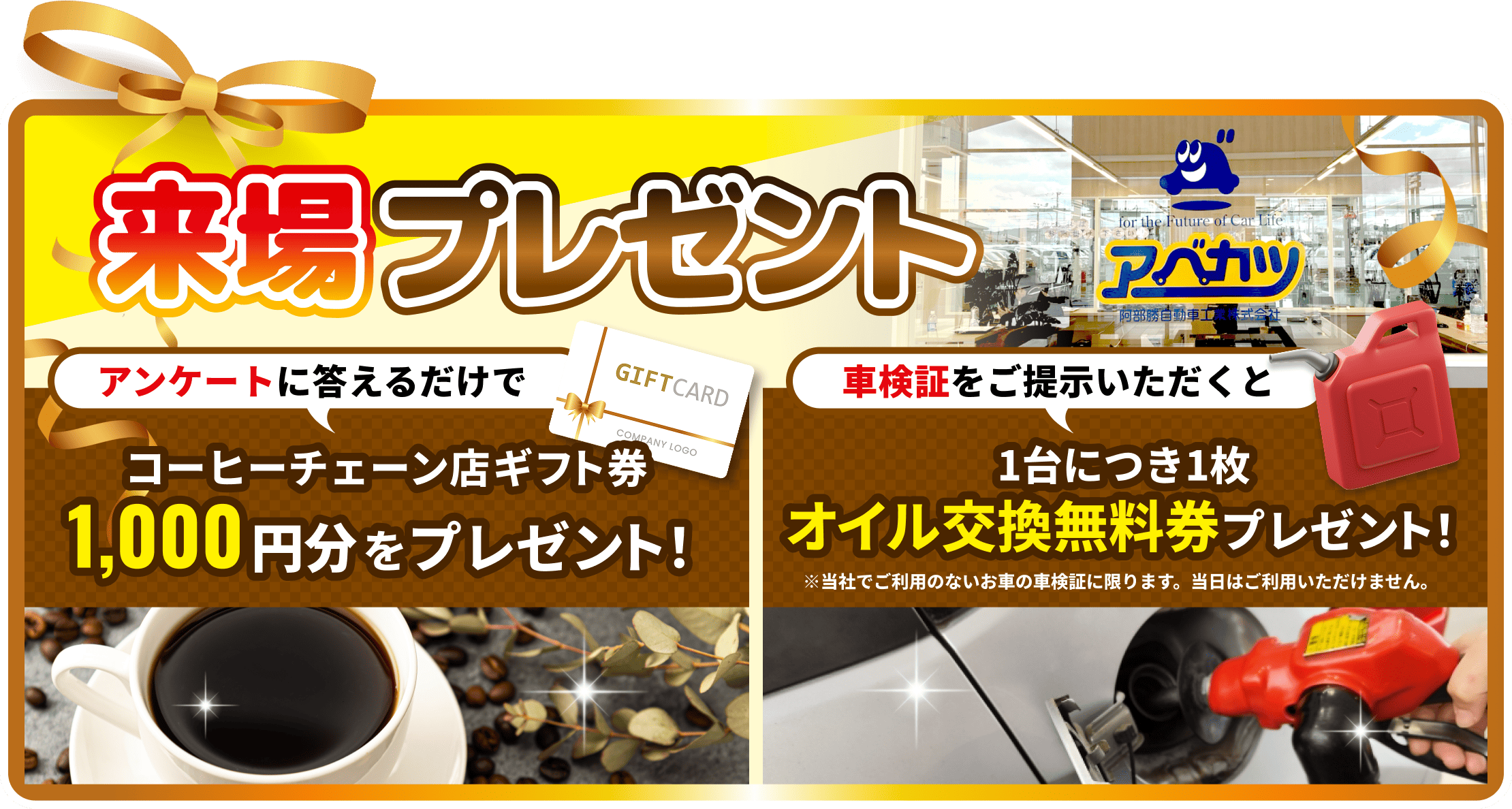 来場プレゼント アンケートに答えるだけで コーヒーチェーン店ギフト券1,000円分をプレゼント 車検証をご提示いただくと 1台につき1枚 オイル交換無料券プレゼント！※当社でご利用のないお車の車検証に限ります。当日はご利用いただけません。